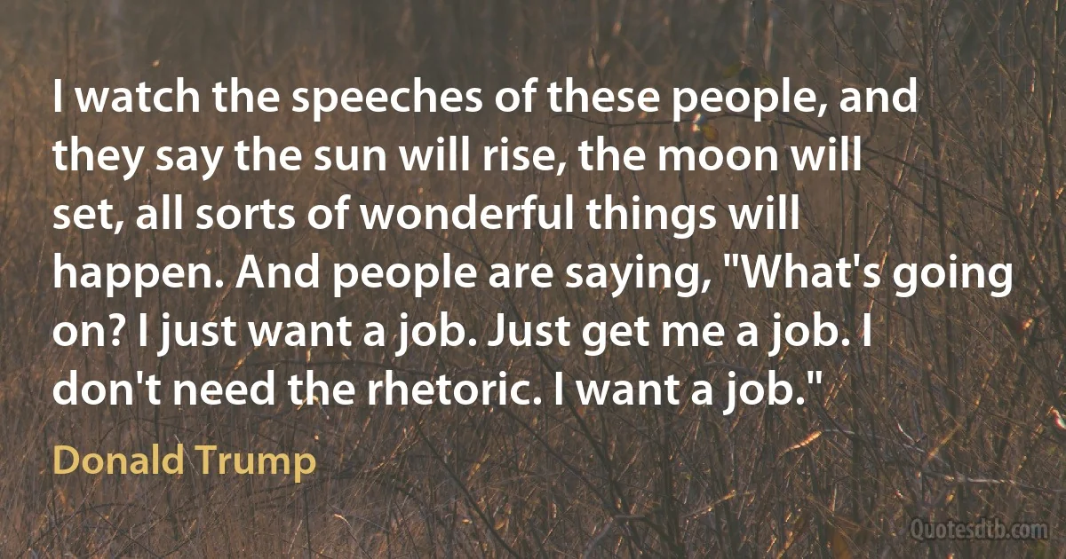 I watch the speeches of these people, and they say the sun will rise, the moon will set, all sorts of wonderful things will happen. And people are saying, "What's going on? I just want a job. Just get me a job. I don't need the rhetoric. I want a job." (Donald Trump)