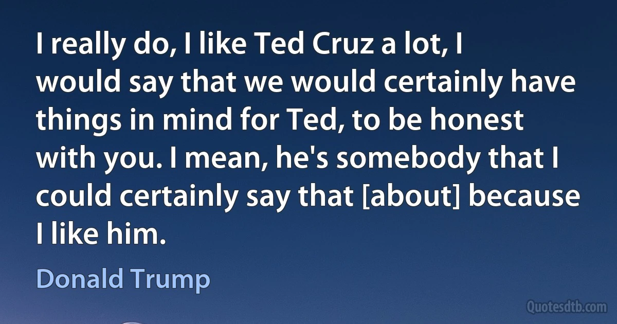 I really do, I like Ted Cruz a lot, I would say that we would certainly have things in mind for Ted, to be honest with you. I mean, he's somebody that I could certainly say that [about] because I like him. (Donald Trump)