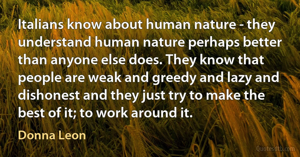 Italians know about human nature - they understand human nature perhaps better than anyone else does. They know that people are weak and greedy and lazy and dishonest and they just try to make the best of it; to work around it. (Donna Leon)