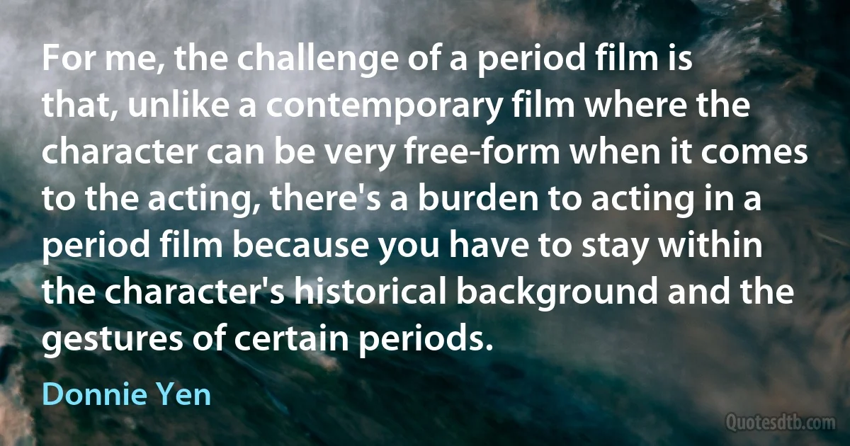 For me, the challenge of a period film is that, unlike a contemporary film where the character can be very free-form when it comes to the acting, there's a burden to acting in a period film because you have to stay within the character's historical background and the gestures of certain periods. (Donnie Yen)