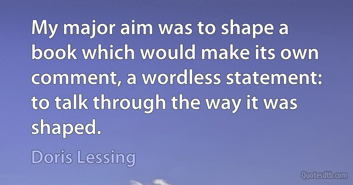 My major aim was to shape a book which would make its own comment, a wordless statement: to talk through the way it was shaped. (Doris Lessing)