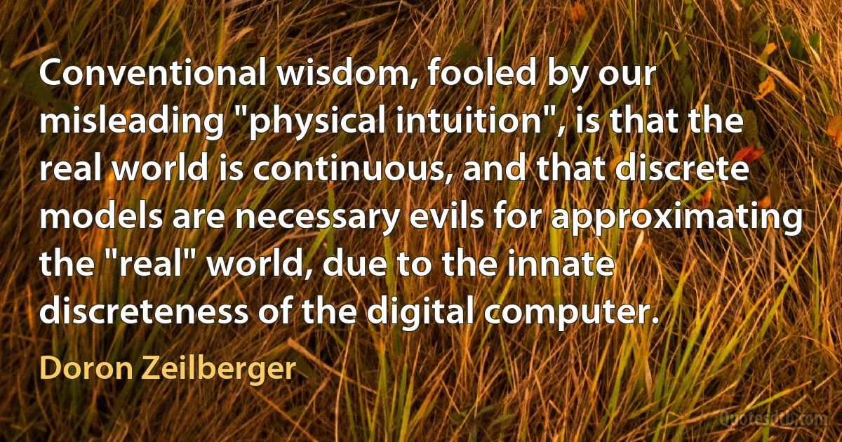 Conventional wisdom, fooled by our misleading "physical intuition", is that the real world is continuous, and that discrete models are necessary evils for approximating the "real" world, due to the innate discreteness of the digital computer. (Doron Zeilberger)