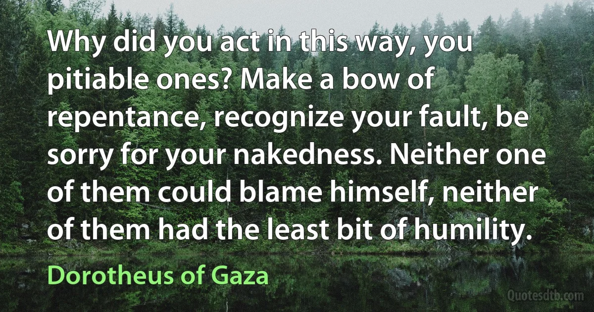 Why did you act in this way, you pitiable ones? Make a bow of repentance, recognize your fault, be sorry for your nakedness. Neither one of them could blame himself, neither of them had the least bit of humility. (Dorotheus of Gaza)