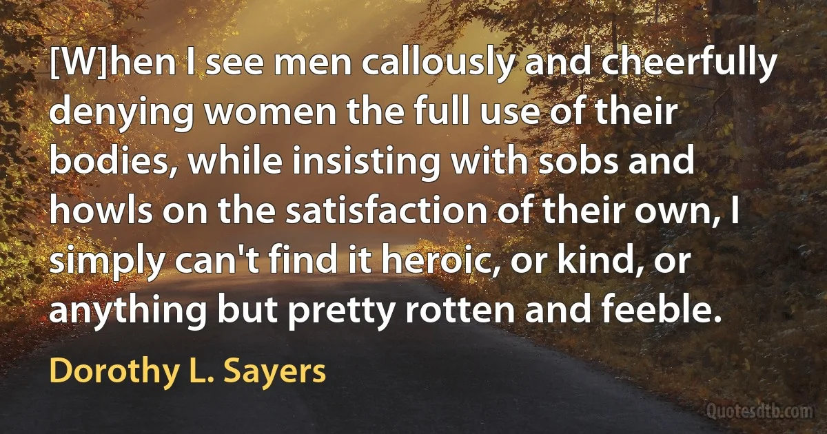 [W]hen I see men callously and cheerfully denying women the full use of their bodies, while insisting with sobs and howls on the satisfaction of their own, I simply can't find it heroic, or kind, or anything but pretty rotten and feeble. (Dorothy L. Sayers)