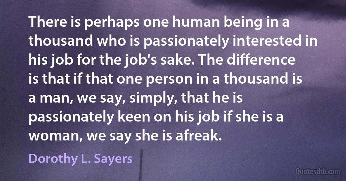 There is perhaps one human being in a thousand who is passionately interested in his job for the job's sake. The difference is that if that one person in a thousand is a man, we say, simply, that he is passionately keen on his job if she is a woman, we say she is afreak. (Dorothy L. Sayers)