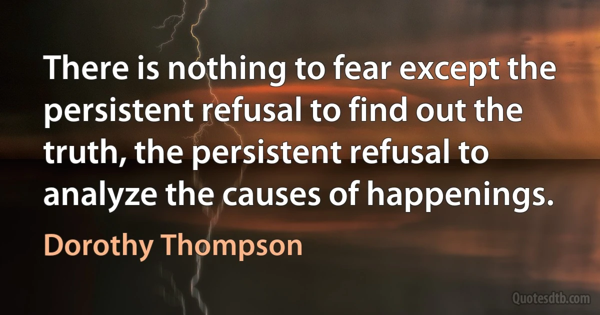 There is nothing to fear except the persistent refusal to find out the truth, the persistent refusal to analyze the causes of happenings. (Dorothy Thompson)