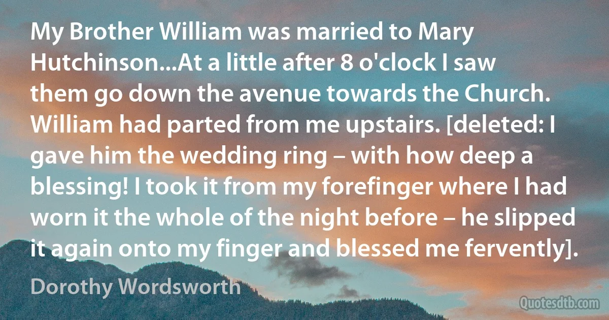 My Brother William was married to Mary Hutchinson...At a little after 8 o'clock I saw them go down the avenue towards the Church. William had parted from me upstairs. [deleted: I gave him the wedding ring – with how deep a blessing! I took it from my forefinger where I had worn it the whole of the night before – he slipped it again onto my finger and blessed me fervently]. (Dorothy Wordsworth)