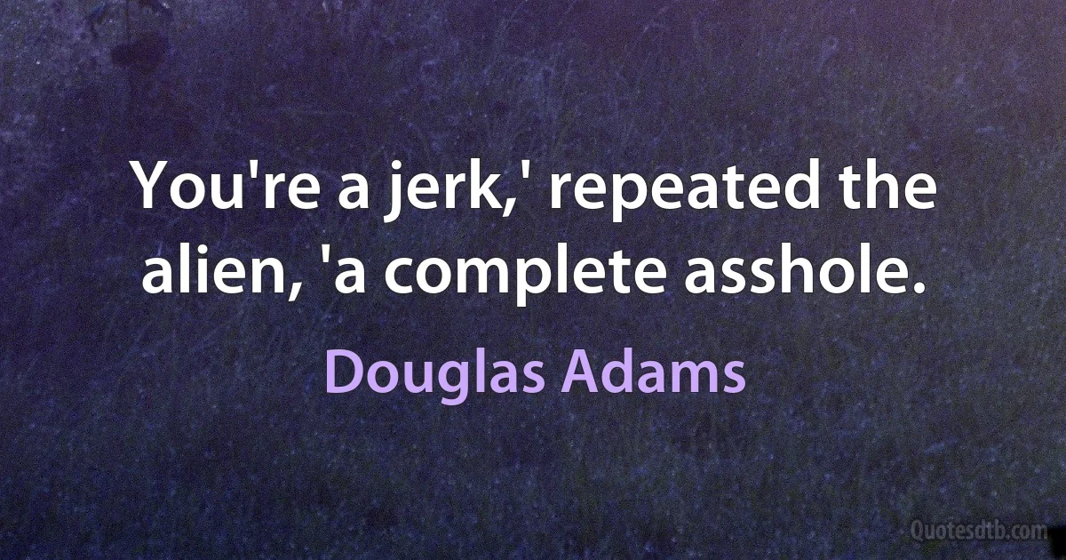 You're a jerk,' repeated the alien, 'a complete asshole. (Douglas Adams)