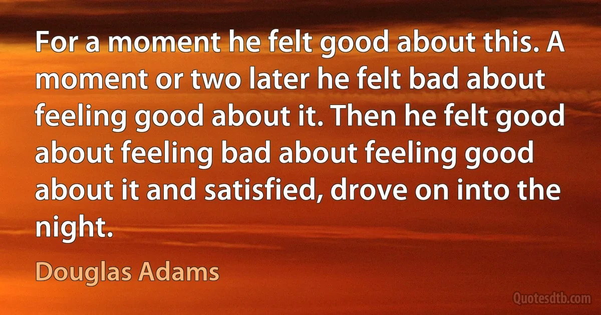 For a moment he felt good about this. A moment or two later he felt bad about feeling good about it. Then he felt good about feeling bad about feeling good about it and satisfied, drove on into the night. (Douglas Adams)