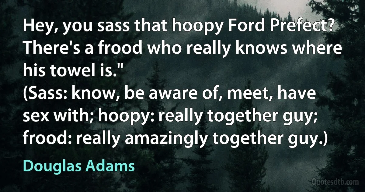 Hey, you sass that hoopy Ford Prefect? There's a frood who really knows where his towel is."
(Sass: know, be aware of, meet, have sex with; hoopy: really together guy; frood: really amazingly together guy.) (Douglas Adams)