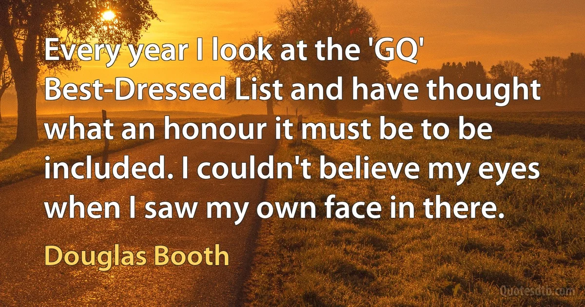 Every year I look at the 'GQ' Best-Dressed List and have thought what an honour it must be to be included. I couldn't believe my eyes when I saw my own face in there. (Douglas Booth)