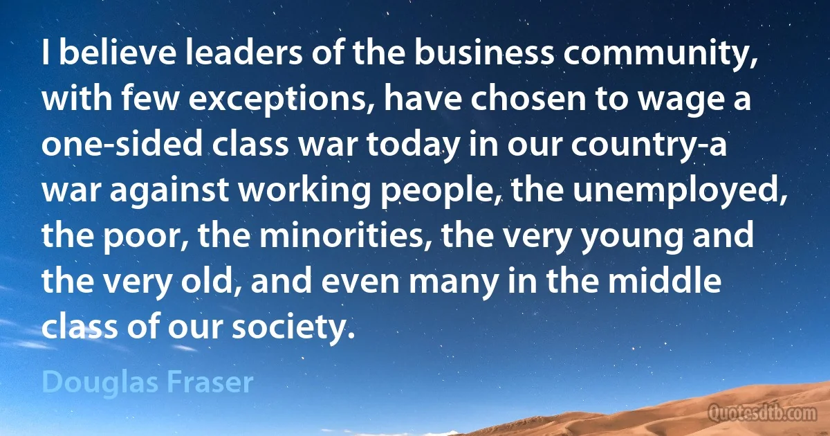 I believe leaders of the business community, with few exceptions, have chosen to wage a one-sided class war today in our country-a war against working people, the unemployed, the poor, the minorities, the very young and the very old, and even many in the middle class of our society. (Douglas Fraser)