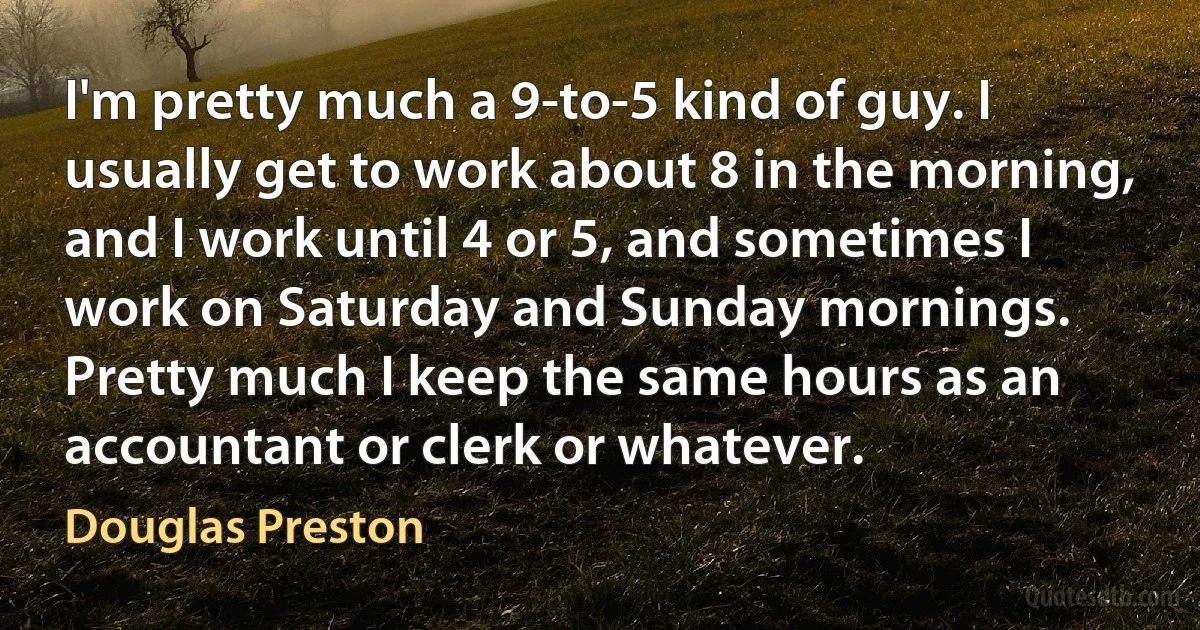 I'm pretty much a 9-to-5 kind of guy. I usually get to work about 8 in the morning, and I work until 4 or 5, and sometimes I work on Saturday and Sunday mornings. Pretty much I keep the same hours as an accountant or clerk or whatever. (Douglas Preston)