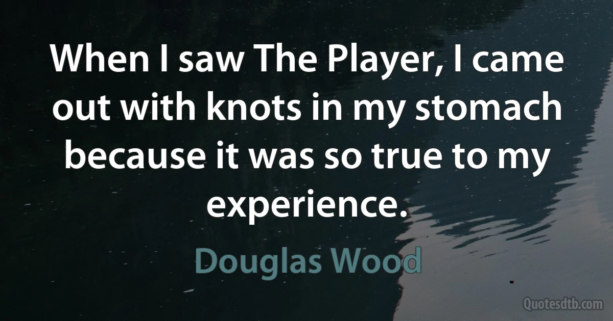 When I saw The Player, I came out with knots in my stomach because it was so true to my experience. (Douglas Wood)