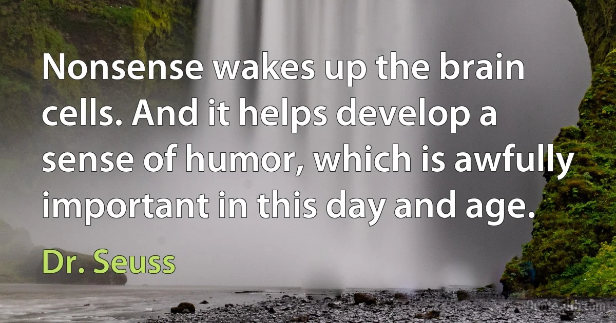 Nonsense wakes up the brain cells. And it helps develop a sense of humor, which is awfully important in this day and age. (Dr. Seuss)