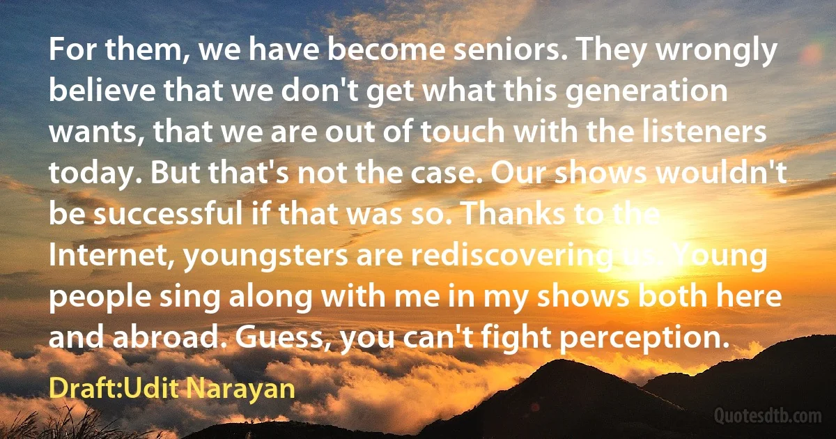 For them, we have become seniors. They wrongly believe that we don't get what this generation wants, that we are out of touch with the listeners today. But that's not the case. Our shows wouldn't be successful if that was so. Thanks to the Internet, youngsters are rediscovering us. Young people sing along with me in my shows both here and abroad. Guess, you can't fight perception. (Draft:Udit Narayan)