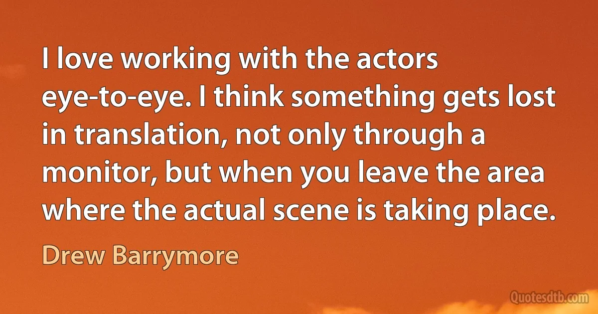 I love working with the actors eye-to-eye. I think something gets lost in translation, not only through a monitor, but when you leave the area where the actual scene is taking place. (Drew Barrymore)