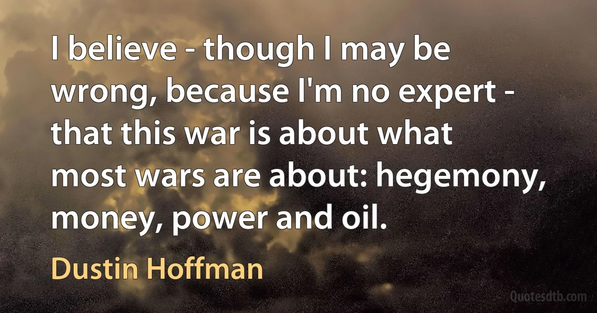 I believe - though I may be wrong, because I'm no expert - that this war is about what most wars are about: hegemony, money, power and oil. (Dustin Hoffman)