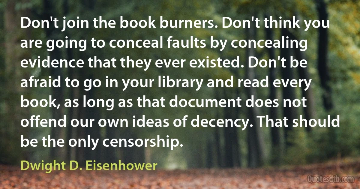 Don't join the book burners. Don't think you are going to conceal faults by concealing evidence that they ever existed. Don't be afraid to go in your library and read every book, as long as that document does not offend our own ideas of decency. That should be the only censorship. (Dwight D. Eisenhower)