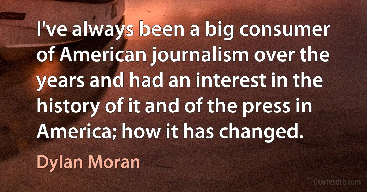 I've always been a big consumer of American journalism over the years and had an interest in the history of it and of the press in America; how it has changed. (Dylan Moran)