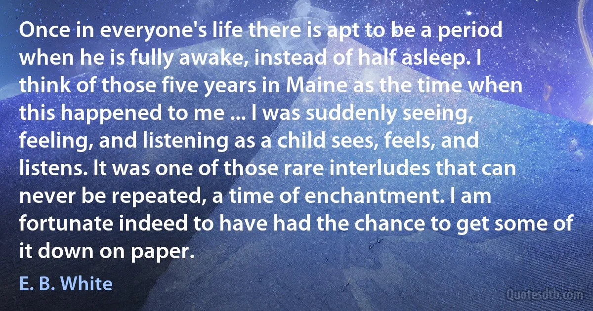 Once in everyone's life there is apt to be a period when he is fully awake, instead of half asleep. I think of those five years in Maine as the time when this happened to me ... I was suddenly seeing, feeling, and listening as a child sees, feels, and listens. It was one of those rare interludes that can never be repeated, a time of enchantment. I am fortunate indeed to have had the chance to get some of it down on paper. (E. B. White)