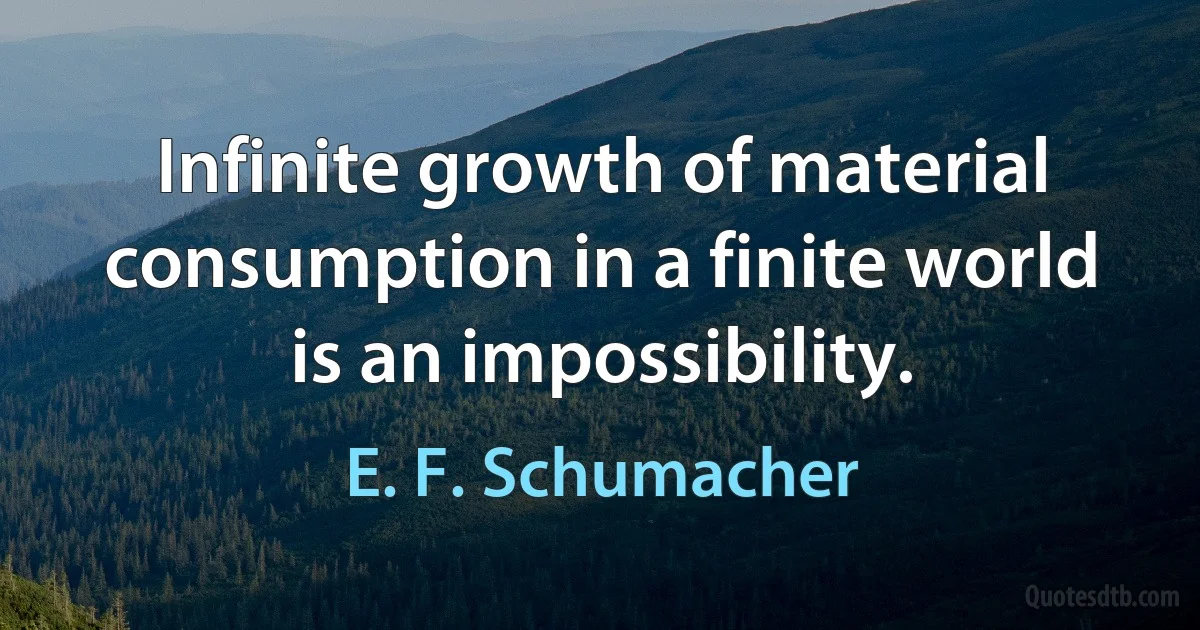 Infinite growth of material consumption in a finite world is an impossibility. (E. F. Schumacher)