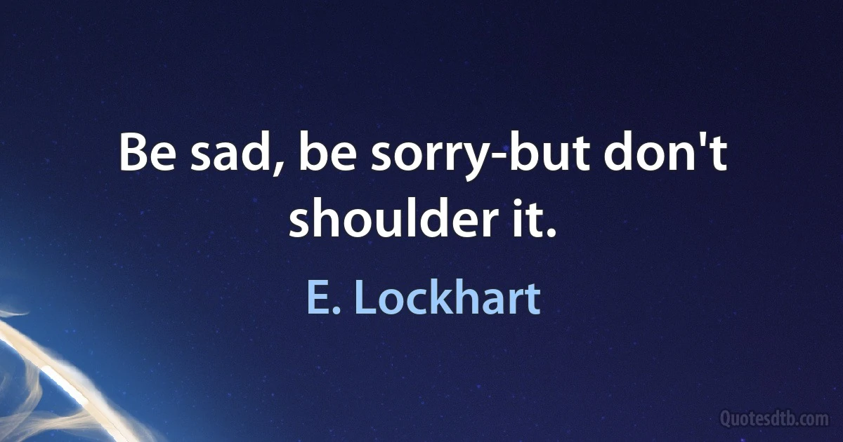 Be sad, be sorry-but don't shoulder it. (E. Lockhart)