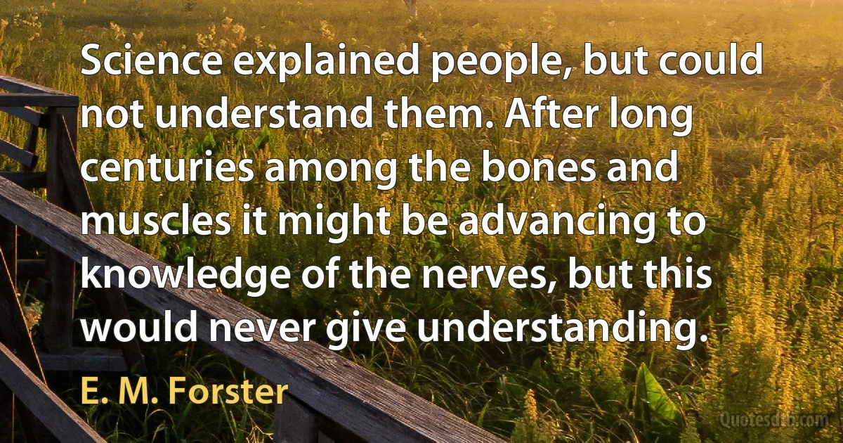 Science explained people, but could not understand them. After long centuries among the bones and muscles it might be advancing to knowledge of the nerves, but this would never give understanding. (E. M. Forster)