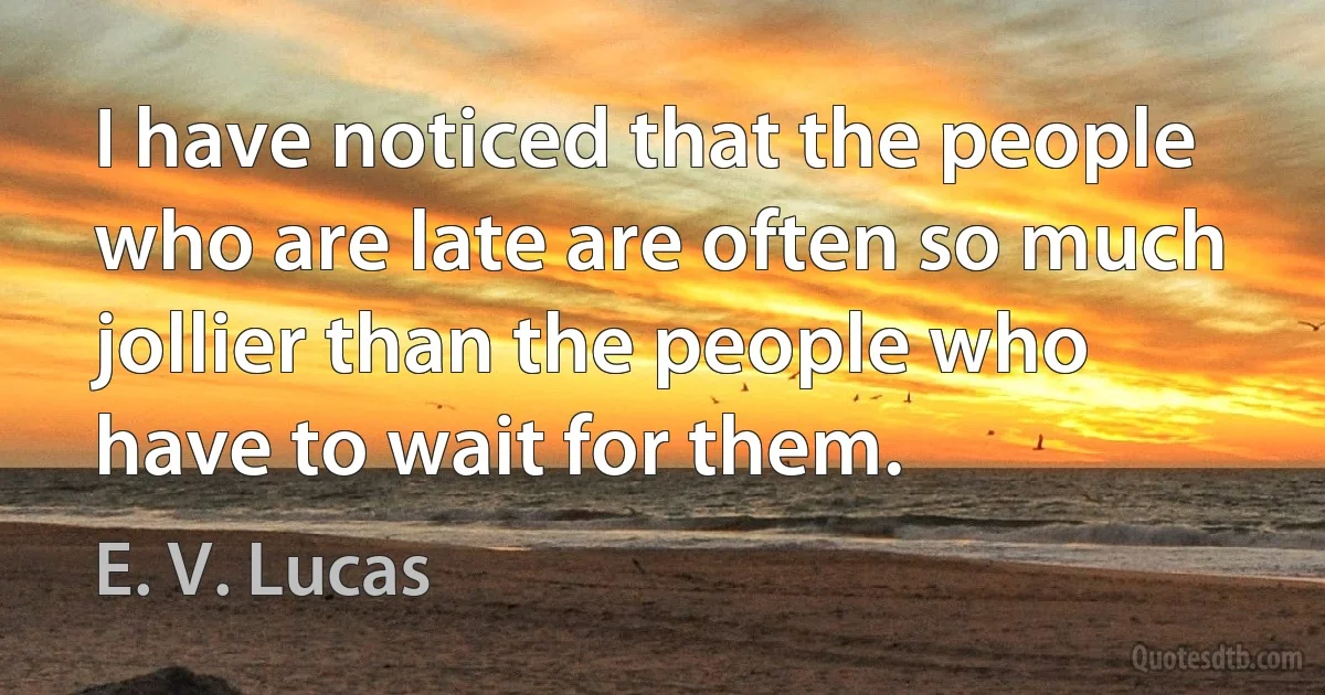 I have noticed that the people who are late are often so much jollier than the people who have to wait for them. (E. V. Lucas)