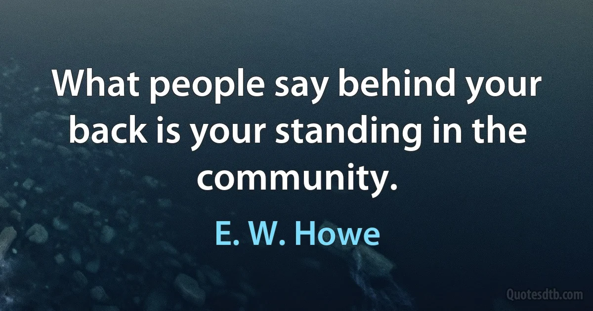 What people say behind your back is your standing in the community. (E. W. Howe)