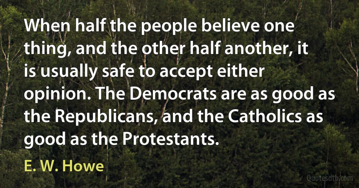 When half the people believe one thing, and the other half another, it is usually safe to accept either opinion. The Democrats are as good as the Republicans, and the Catholics as good as the Protestants. (E. W. Howe)