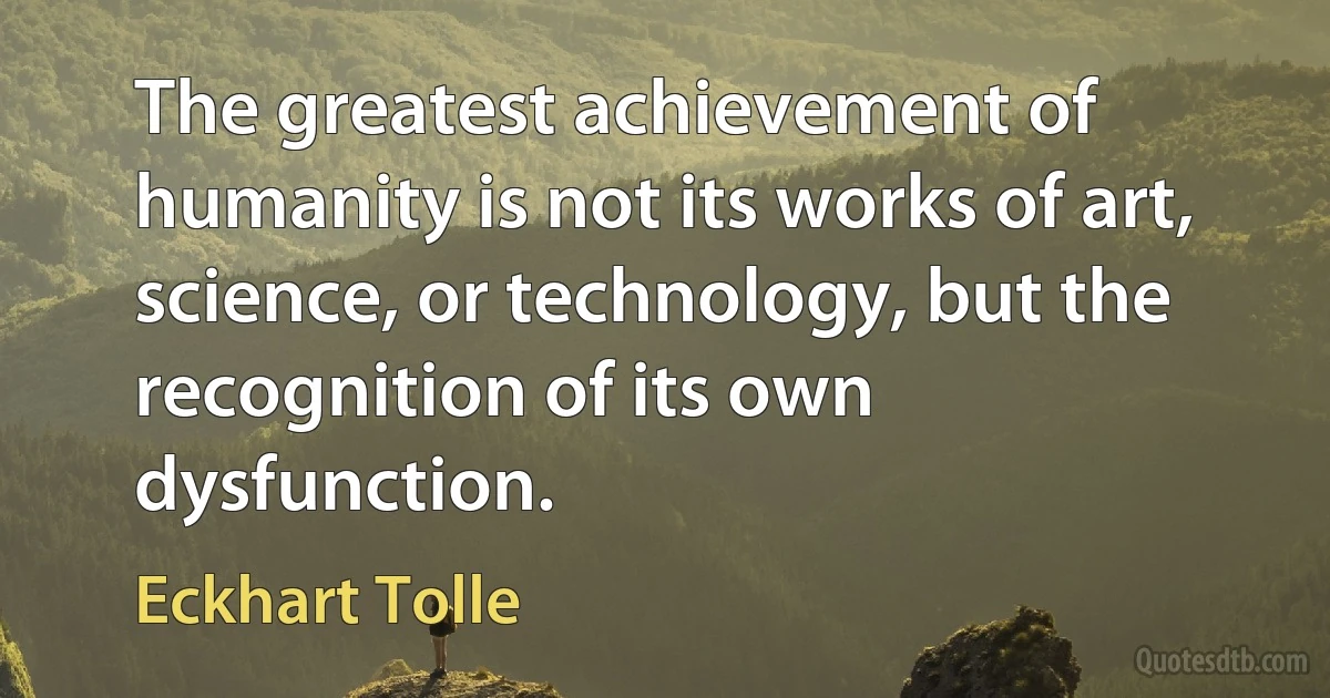 The greatest achievement of humanity is not its works of art, science, or technology, but the recognition of its own dysfunction. (Eckhart Tolle)