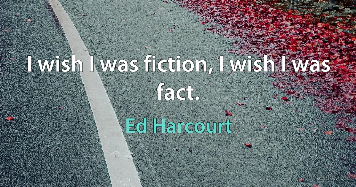 I wish I was fiction, I wish I was fact. (Ed Harcourt)