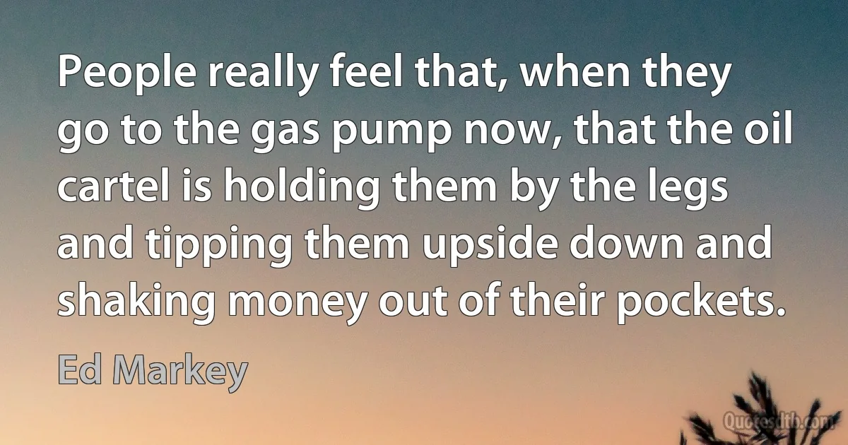 People really feel that, when they go to the gas pump now, that the oil cartel is holding them by the legs and tipping them upside down and shaking money out of their pockets. (Ed Markey)