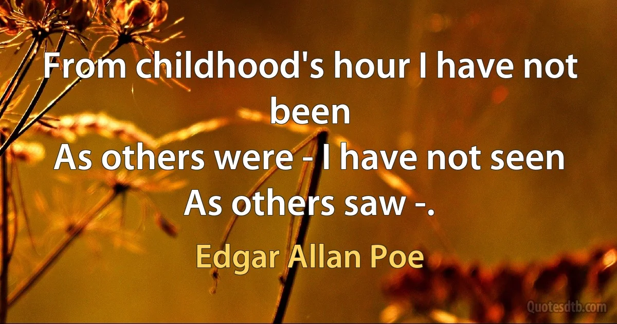 From childhood's hour I have not been
As others were - I have not seen
As others saw -. (Edgar Allan Poe)