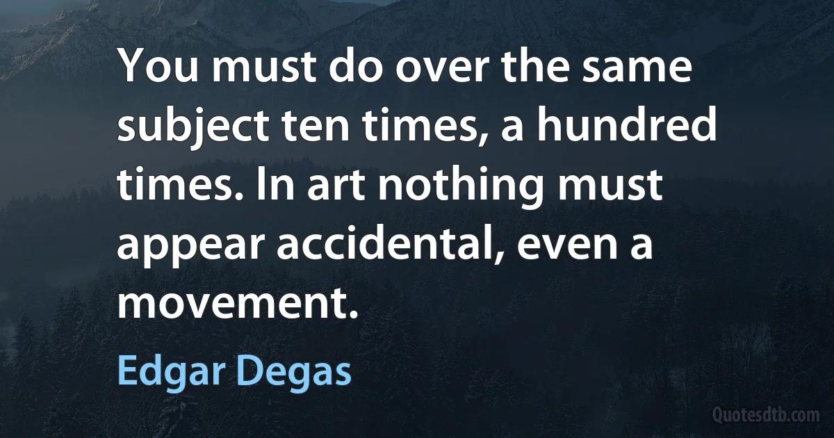 You must do over the same subject ten times, a hundred times. In art nothing must appear accidental, even a movement. (Edgar Degas)