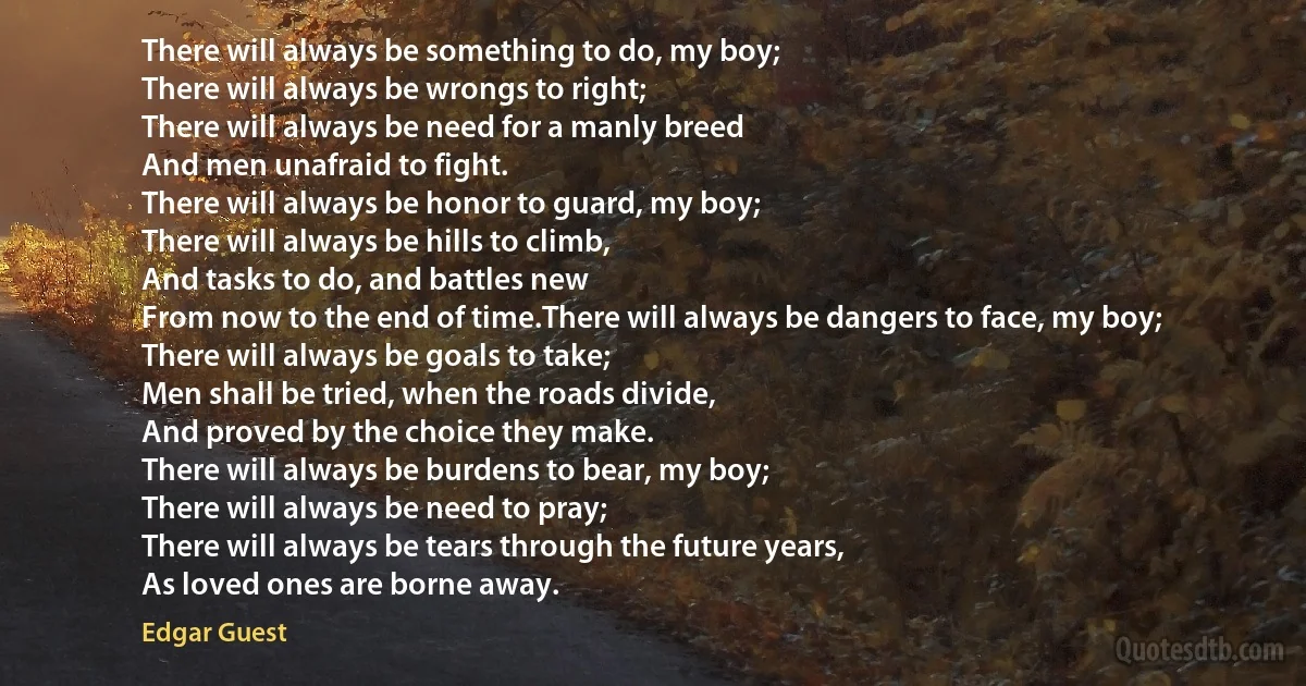 There will always be something to do, my boy;
There will always be wrongs to right;
There will always be need for a manly breed
And men unafraid to fight.
There will always be honor to guard, my boy;
There will always be hills to climb,
And tasks to do, and battles new
From now to the end of time.There will always be dangers to face, my boy;
There will always be goals to take;
Men shall be tried, when the roads divide,
And proved by the choice they make.
There will always be burdens to bear, my boy;
There will always be need to pray;
There will always be tears through the future years,
As loved ones are borne away. (Edgar Guest)