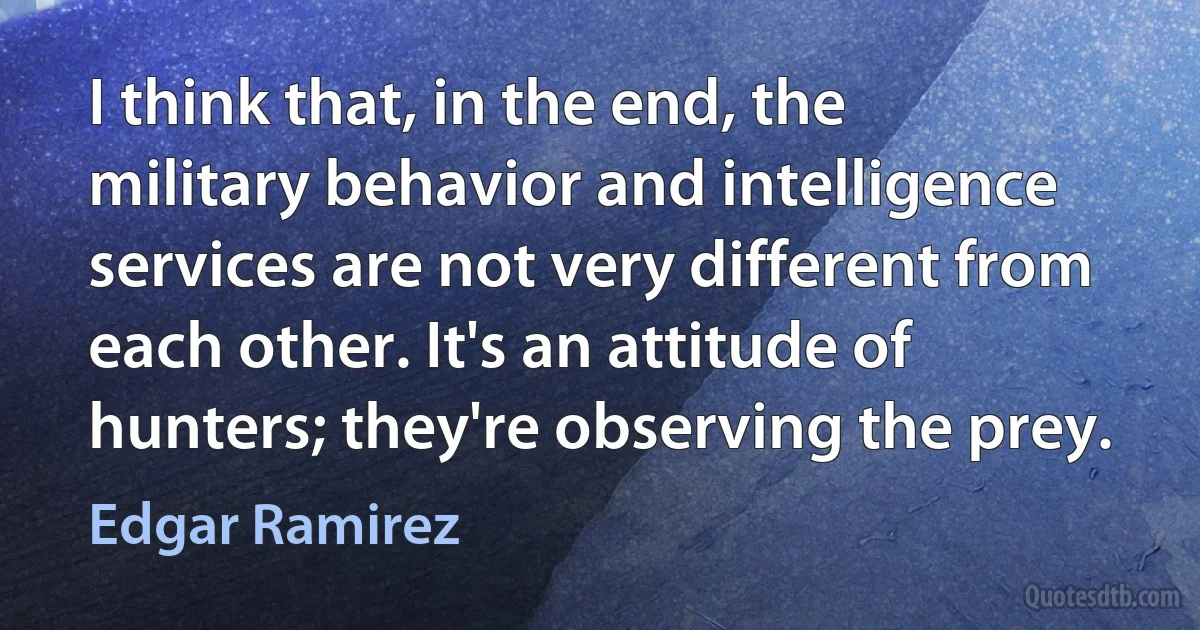 I think that, in the end, the military behavior and intelligence services are not very different from each other. It's an attitude of hunters; they're observing the prey. (Edgar Ramirez)