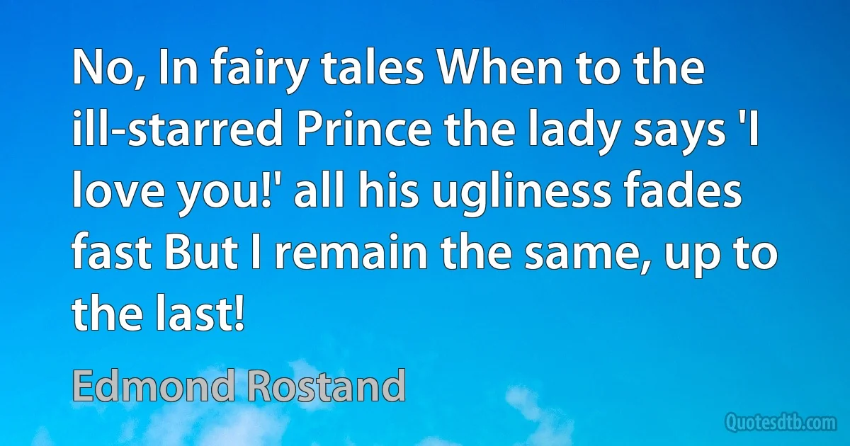 No, In fairy tales When to the ill-starred Prince the lady says 'I love you!' all his ugliness fades fast But I remain the same, up to the last! (Edmond Rostand)