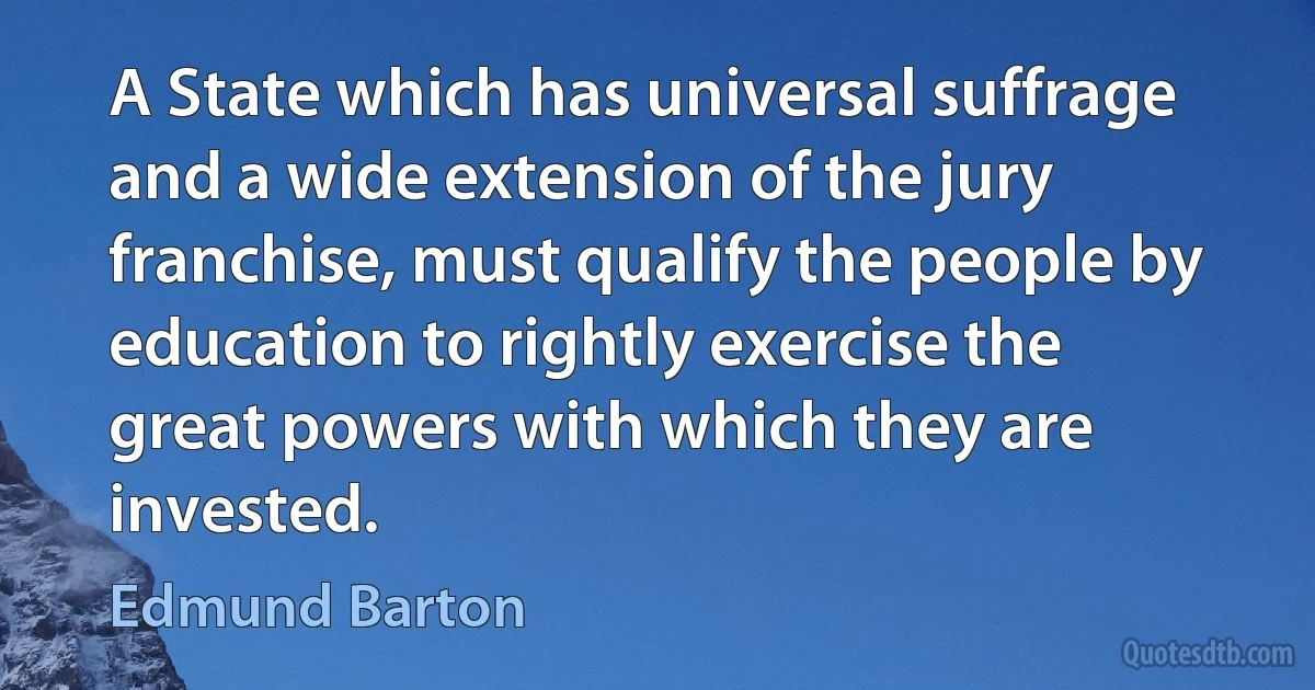 A State which has universal suffrage and a wide extension of the jury franchise, must qualify the people by education to rightly exercise the great powers with which they are invested. (Edmund Barton)