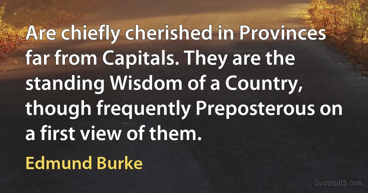 Are chiefly cherished in Provinces far from Capitals. They are the standing Wisdom of a Country, though frequently Preposterous on a first view of them. (Edmund Burke)