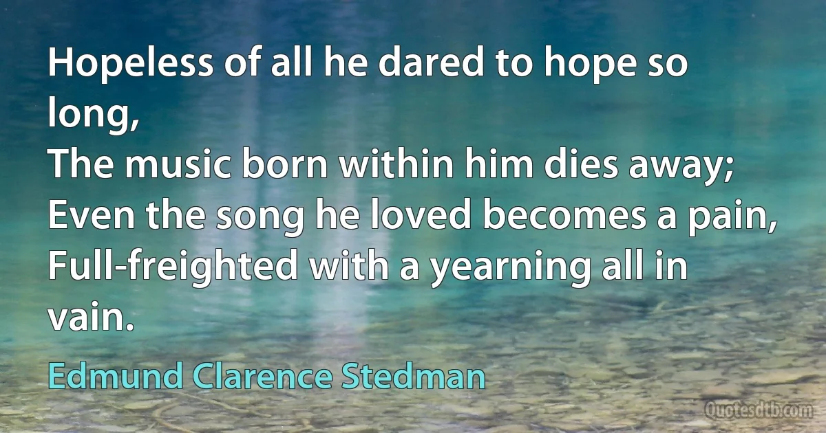 Hopeless of all he dared to hope so long,
The music born within him dies away;
Even the song he loved becomes a pain,
Full-freighted with a yearning all in vain. (Edmund Clarence Stedman)