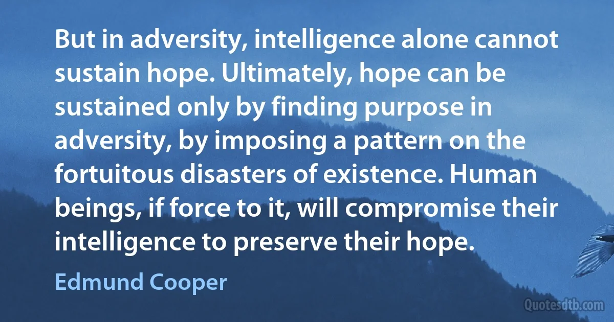 But in adversity, intelligence alone cannot sustain hope. Ultimately, hope can be sustained only by finding purpose in adversity, by imposing a pattern on the fortuitous disasters of existence. Human beings, if force to it, will compromise their intelligence to preserve their hope. (Edmund Cooper)