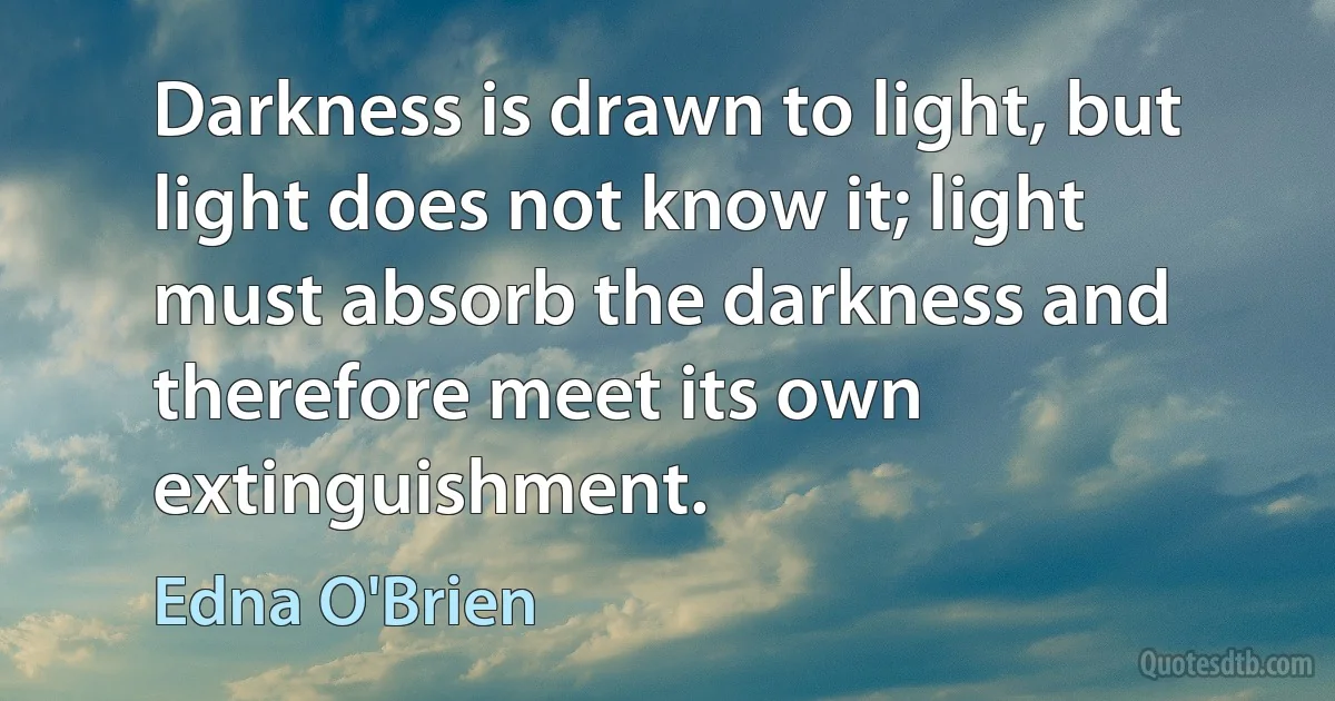 Darkness is drawn to light, but light does not know it; light must absorb the darkness and therefore meet its own extinguishment. (Edna O'Brien)