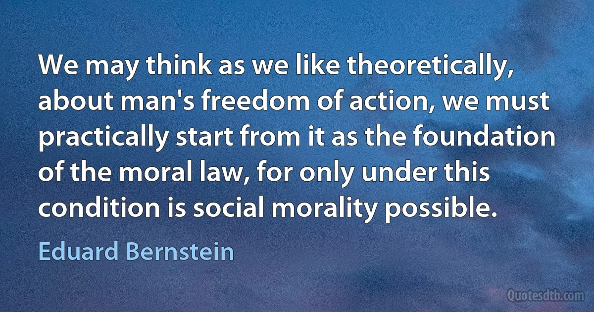 We may think as we like theoretically, about man's freedom of action, we must practically start from it as the foundation of the moral law, for only under this condition is social morality possible. (Eduard Bernstein)