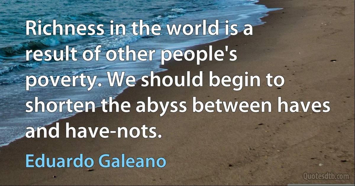 Richness in the world is a result of other people's poverty. We should begin to shorten the abyss between haves and have-nots. (Eduardo Galeano)