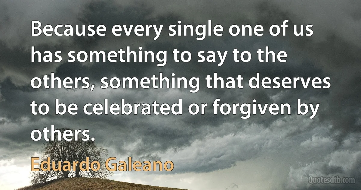 Because every single one of us has something to say to the others, something that deserves to be celebrated or forgiven by others. (Eduardo Galeano)