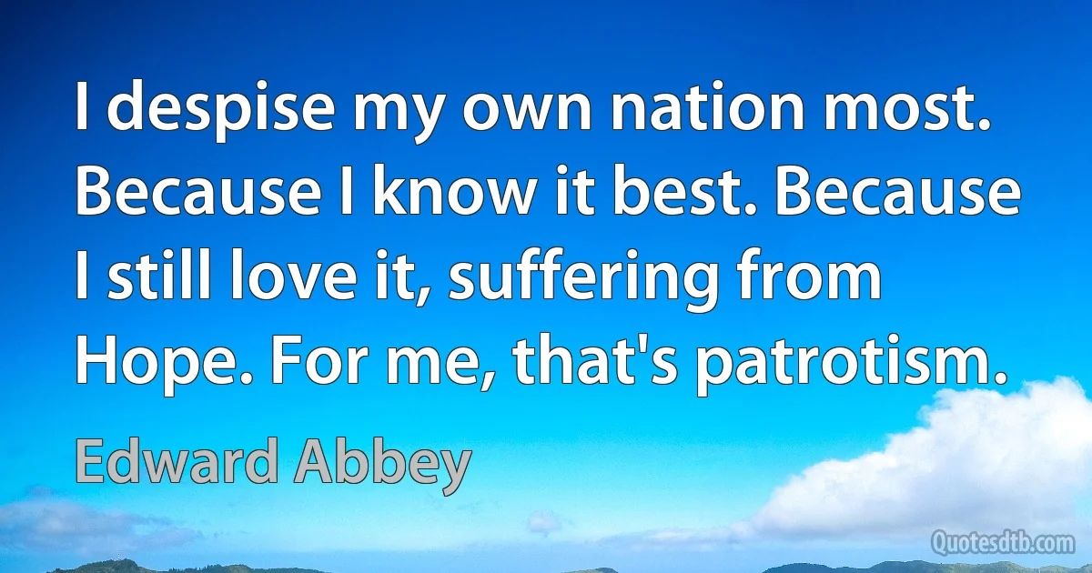 I despise my own nation most. Because I know it best. Because I still love it, suffering from Hope. For me, that's patrotism. (Edward Abbey)