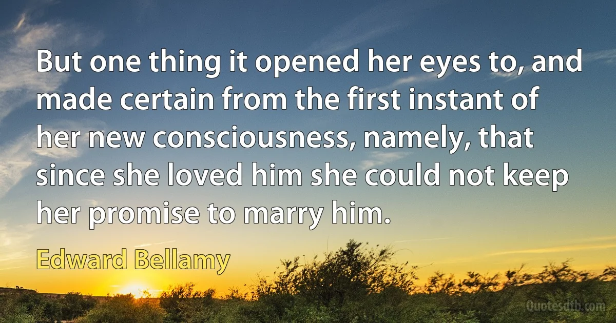 But one thing it opened her eyes to, and made certain from the first instant of her new consciousness, namely, that since she loved him she could not keep her promise to marry him. (Edward Bellamy)