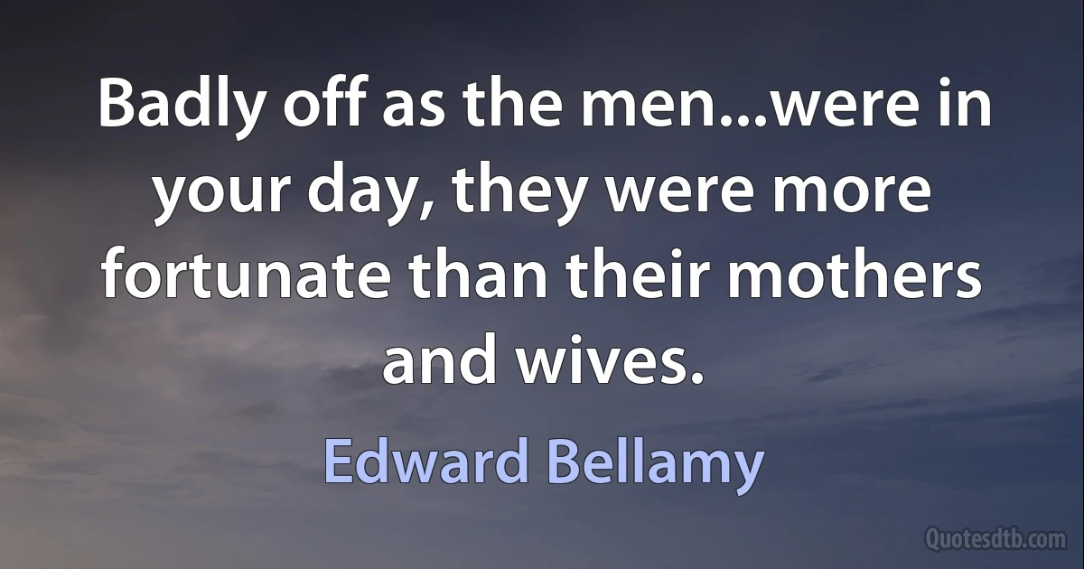 Badly off as the men...were in your day, they were more fortunate than their mothers and wives. (Edward Bellamy)